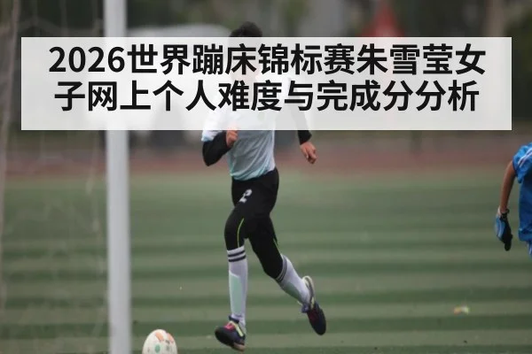 2026世界蹦床锦标赛朱雪莹女子网上个人难度与完成分分析